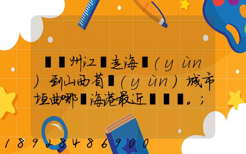 從廣州江門走海運(yùn)到山西省運(yùn)城市垣曲哪個海港最近。